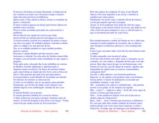 Seleções de Sabedoria - Autor: pauloaz 181
O processo de leitura era muito demorado. A impressão de
tais volumes era muito cara. Em pouco tempo o menino
tinha lido tudo que havia na biblioteca.
Queria mais. Como adorava música, tornou-se estudante de
piano e violoncelo.
O amor à música aguçou seu desejo pela leitura. Queria ler
também notas musicais.
Passava noites acordado, pensando em como resolver o
problema.
Ouviu falar de um capitão do exército que tinha
desenvolvido um método para ler mensagens no escuro.
A escrita noturna consistia em conjuntos de pontos e traços
em relevo no papel. Os soldados podiam, correndo os dedos
sobre os códigos, ler sem precisar de luz.
Ora, se os soldados podiam,os cegos também podiam,
pensou o garoto.
Procurou o capitão Barbier que lhe mostrou como
funcionava o método. Fez uma série de furinhos numa folha
de papel, com um furador muito semelhante ao que cegara o
pequeno.
Noite após noite e dia após dia, Louis trabalhou no sistema
de Barbier, fazendo adaptações e aperfeiçoando-o.
Suportou muita resistência. Os donos do instituto tinham
gasto uma fortuna na impressão dos livros com as letras em
relevo. Não queriam que tudo fosse por água abaixo.
Com persistência, Louis Braille foi mostrando seu método.
Os meninos do instituto se interessavam.
À noite, às escondidas, iam ao seu quarto, para aprender.
Finalmente, aos 20 anos de idade, Louis chegou a um
alfabeto legível com combinações variadas de um a seis
pontos.
O método Braille estava pronto.
O sistema permitia também ler e escrever música.
A idéia acabou por encontrar aceitação. Semanas antes de
morrer, no leito do hospital, Louis disse a um amigo: "Tenho
certeza de que minha missão na Terra terminou."
Seleções de Sabedoria - Autor: pauloaz 182
Dois dias depois de completar 43 anos, Louis Braille
faleceu. Nos anos seguintes à sua morte, o método se
espalhou por vários países.
Finalmente, foi aceito como o método oficial de leitura e
escrita para aqueles que não enxergam.
Assim, os livros puderam fazer parte da vida dos cegos.
Tudo graças a um menino imerso em trevas, que dedicou sua
vida a fazer luz para enriquecer a sua e a vida de todos os
que se encontram privados da visão física.
...............
Ria estrepitosamente o senhor da fortuna ao ver o sábio que,
entregue às tarefas próprias de seu gênio, não se alterava
ante situações econômicas adversas, e com zombaria lhe
disse:
Como é que com tanto saber você não faz uma fortuna como
a minha?
O sábio respondia com invariável calma:
Você tem uma fortuna sem saber como a conseguiu; eu, ao
contrário, sei, sim senhor, e disponho de bens que você não
possui. Quer algo maior do que ver um homem que, com
fortuna ou sem ela, seja tão digno de respeito, alguém cuja
integridade de espírito nem as maiores contrariedades
conseguem ferir?
Um dia, o sábio objetou a seu insistente polemista:
Diga-me: se, de repente você perdesse toda a sua fortuna e
ficasse pobre e à mercê do abatimento ocasionado por
semelhante situação, o que faria?
Oh! - respondeu com supresa o endinheirado, - não poderia
resistir a esse golpe: eu me mataria em seguida.
Mas... como?!... - replicou o sábio. - Você não seria capaz de
refazer a fortuna que hoje possui?
Não!... Como poderia eu tolerar viver um só dia sem as
minhas riquezas? Impossível!
Bem... bem... - disse o homem que encarnava a Sabedoria. -
Eu, sem que nada afete minha condição de homem capaz,
poderia perder cem vezes meus bens materiais e voltar a
refazê-los. O tempo, que sei empregar com inteligência, me
 