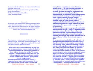 Seleções de Sabedoria - Autor: pauloaz 187
As palavras não são suficientes pra expressar tamanho amor,
como o do nosso Deus!
Portanto, você que toma conhecimento agora desse relato,
não se esqueça jamais...
Não basta somente acreditar em Deus.
Faz-se necessário confiar!
(...............)
No início de cada ilustração você observou umas reticências,
feitas aleatoriamente, pra que você escolha um título, que
esteja de acordo com suas convicções. Se desejar expressar
sua decisão, e quiser que ela conste nas próximas edições,
envie-as para: email.escritor@gmail.com
§§§§§§§§§§§§
Propositalmente o relato a seguir foi deixado por último, na
esperança de que, mesmo após todas essas exortações, você
ainda tivesse dúvidas a respeito da veracidade da Palavra de
Deus, possa tirar suas próprias conclusões.
Atente agora para a descrição das dores de Jesus feita
por um grande estudioso francês, o médico Dr. Barbet :
dando a possibilidade de compreender realmente as
dores de Jesus durante a sua paixão. "Eu sou um
cirurgião, e dou aulas há algum tempo. Por treze anos
vivi em companhia de cadáveres e durante a minha
carreira estudei a fundo anatomia. Posso, portanto
escrever sem presunção."
Jesus entrou em agonia no Getsemani - escreve o
evangelista Lucas - orava mais intensamente. "E seu
suor tornou-se como gotas de sangue a escorrer pela
Seleções de Sabedoria - Autor: pauloaz 188
terra". O único evangelista que relata o fato é um
médico, Lucas. E o faz com a precisão dum clínico. O
suar sangue, ou "hematidrose", é um fenômeno
raríssimo. Se produz em condições excepcionais: para
provocá-lo é necessário uma fraqueza física,
acompanhada de um abatimento moral violento causado
por uma profunda emoção, por um grande medo. O
terror, o susto, a angústia terrível de sentir-se
carregando todos os pecados dos homens devem ter
esmagado Jesus. Tal tensão extrema produz o
rompimento das finíssimas veias capilares que estão sob
as glândulas sudoríparas, o sangue se mistura ao suor e
se concentra sobre a pele, e então escorre por todo o
corpo até a terra.
Conhecemos a farsa do processo preparado pelo Sinédrio
hebraico, o envio de Jesus a Pilatos e o desempate entre o
procurador romano e Herodes. Pilatos cede, e então
ordena a flagelação de Jesus. Os soldados despojam
Jesus e o prendem pelo pulso a uma coluna do pátio. A
flagelação se efetua com tiras de couro múltiplas sobre as
quais são fixadas bolinhas de chumbo e de pequenos
ossos.
Os carrascos devem ter sido dois, um de cada lado, e de
diferente estatura. Golpeiam com chibatadas a pele, já
alterada por milhões de microscópicas hemorragias do
suor de sangue. A pele se dilacera e se rompe; o sangue
espirra. A cada golpe Jesus reage em um sobressalto de
dor. As forças se esvaem; um suor frio lhe impregna a
fronte, a cabeça gira em uma vertigem de náusea,
calafrios lhe correm ao longo das costas. Se não estivesse
preso no alto pelos pulsos, cairia em uma poça de sangue.
Depois o escárnio da coroação. Com longos espinhos,
mais duros que aqueles da acácia, os algozes entrelaçam
uma espécie de capacete e o aplicam sobre a cabeça. Os
espinhos penetram no couro cabeludo fazendo-o sangrar
(os cirurgiões sabem o quanto sangra o couro cabeludo).
Pilatos, depois de ter mostrado aquele homem dilacerado
à multidão feroz, o entrega para ser crucificado.
 