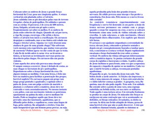 Seleções de Sabedoria - Autor: pauloaz 189
Colocam sobre os ombros de Jesus o grande braço
horizontal da Cruz; pesa uns cinqüenta quilos. A estaca
vertical já está plantada sobre o Calvário.
Jesus caminha com os pés descalços pelas ruas de terreno
irregular, cheias de pedregulhos. Os soldados o puxam
com as cordas. O percurso, é de cerca de 600 metros.
Jesus, fatigado, arrasta um pé após o outro,
freqüentemente cai sobre os joelhos. E os ombros de
Jesus estão cobertos de chagas. Quando ele cai por terra,
a viga lhe escapa, escorrega, e lhe esfola o dorso.
Sobre o Calvário tem início a crucificação. Os carrascos
despojam o condenado, mas a sua túnica está colada nas
chagas e tirá-la é atroz. Alguma vez vocês tiraram uma
atadura de gaze de uma grande chaga? Não sofreram
vocês mesmos esta experiência, que muitas vezes precisa
de anestesia? Podem agora vos dar conta do que se trata.
Cada fio de tecido adere à carne viva: ao levarem a
túnica, se laceram as terminações nervosas postas em
descoberto pelas chagas. Os carrascos dão um puxão
violento.
Como aquela dor atroz não provoca uma síncope?
O sangue começa a escorrer. Jesus é deitado de costas, as
suas chagas se incrustam de pé e pedregulhos.
Depositam-no sobre o braço horizontal da cruz. Os
algozes tomam as medidas. Com uma broca, é feito um
furo na madeira para facilitar a penetração dos pregos;
horrível suplício! Os carrascos pegam um prego (um
longo prego pontudo e quadrado), o apóiam sobre o
pulso de Jesus, com um golpe certeiro de martelo o
plantam e o rebatem sobre a madeira. Jesus deve ter
contraído o rosto assustadoramente. No mesmo instante
o seu pólice, com um movimento violento se posicionou
opostamente na palma da mão; o nervo mediano foi
lesado. Pode-se imaginar aquilo que Jesus deve ter
provado; uma dor lancinante, agudíssima, que se
difundiu pelos dedos, e espalhou-se, como uma língua de
fogo, pelos ombros, lhe atingindo o cérebro. Uma dor
mais insuportável que um homem possa provar, ou seja,
Seleções de Sabedoria - Autor: pauloaz 190
aquela produzida pela lesão dos grandes troncos
nervosos. De sólido provoca uma síncope e faz perder a
consciência. Em Jesus não. Pelo menos se o nervo tivesse
sido cortado!
Ao contrário (constata-se experimentalmente com
freqüência) o nervo foi destruído só em parte: a lesão do
tronco nervoso permanece em contato com o prego:
quando o corpo for suspenso na cruz, o nervo se esticará
fortemente como uma corda de violino esticada sobre a
cravelha. A cada solavanco, a cada movimento, vibrará
despertando dores dilacerantes. Um suplício que durará
três horas.
O carrasco e seu ajudante empunham a extremidade da
trava; elevam Jesus, colocando-o primeiro sentado e
depois em pé; conseqüentemente fazendo-o tombar para
trás, o encostam-se à estaca vertical. Depois rapidamente
encaixam o braço horizontal da cruz sobre a estaca
vertical. Os ombros da vítima esfregaram dolorosamente
sobre a madeira áspera. As pontas cortantes da grande
coroa de espinhos o laceraram o crânio. A pobre cabeça
de Jesus inclinou-se para frente, uma vez que a espessura
do capacete o impedia de apoiar-se na madeira. Cada vez
que o mártir levanta a cabeça, recomeçam pontadas
agudíssimas.
Pregam-lhe os pés. Ao meio-dia Jesus tem sede. Não
bebeu desde a tarde anterior. As feições são impressas, o
vulto é uma máscara de sangue. A boca está semi-aberta
e o lábio inferior começa a pender. A garganta, seca, lhe
queima, mas ele não pode engolir. Tem sede. Um soldado
lhe estende sobre a ponta de uma vara, uma esponja
embebida em bebida ácida, em uso entre os militares.
Tudo aquilo é uma tortura atroz. Um estranho fenômeno
se produz no corpo de Jesus. Os músculos dos braços se
enrijecem em uma contração que vai se acentuando: os
deltóides, os bíceps esticados e levantados, os dedos se
curvam. Se diria um ferido atingido de tétano, presa de
uma horrível crise que não se pode descrever. A isto que
os médicos chamam tetania, quando os sintomas se
 