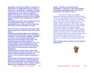 Seleções de Sabedoria - Autor: pauloaz 191
generalizam: os músculos do abdômen se enrijecem em
ondas imóveis, em seguida aqueles entre as costelas, os
do pescoço, e os respiratórios. A respiração se faz, pouco
a pouco mais curta. O ar entra com um sibilo, mas não
consegue mais sair. Jesus respira com o ápice dos
pulmões. Tem sede de ar: como um asmático em plena
crise, seu rosto pálido pouco a pouco se torna vermelho,
depois se transforma num violeta purpúreo e enfim em
cianótico.
Jesus atingido pela asfixia, sufoca. Os pulmões cheios de
ar não podem mais esvaziar-se. A fronte está
impregnada de suor, os olhos saem fora de órbita. Que
dores atrozes devem ter martelado o seu crânio!
Mas o que acontece? Lentamente com um esforço sobre-
humano, Jesus tomou um ponto de apoio sobre o prego
dos pés.
Esforçando-se a pequenos golpes, se eleva aliviando a
tração dos braços. Os músculos do tórax se distendem. A
respiração se torna mais ampla e profunda, os pulmões
se esvaziam e o rosto recupera a palidez inicial.
Porque este esforço? Porque Jesus quer falar: "Pai,
perdoa-lhes porque não sabem o que fazem".
Logo em seguida o corpo começa afrouxar-se de novo, e
a asfixia recomeça. Foram transmitidas sete frases
pronunciadas por ele na cruz: cada vez que quer falar,
deverá elevar-se tendo como apoio o prego dos pés,
inimaginável!
Enxames de moscas, grandes moscas verdes e azuis,
zunem ao redor do seu corpo; irritam sobre o seu rosto,
mas ele não pode enxotá-las. Pouco depois o céu
escurece, o sol se esconde: de repente a temperatura se
abaixa.
Logo serão três da tarde. Jesus luta sempre: de vez em
quando se eleve para respirar. A asfixia periódica do
infeliz que está destroçado. Uma tortura que dura três
horas. Todas as suas dores, a sede, as cãibras, a asfixia, o
latejar dos nervos medianos, lhe arrancaram um
Seleções de Sabedoria - Autor: pauloaz 192
lamento: "Meu Deus, meu Deus, porque me
abandonastes?". Jesus grita: "Tudo está consumado!".
Em seguida num grande brado disse: "Pai, nas tuas
mãos entrego o meu espírito". E morre.
O Batismo De "Sangue" Dos Apóstolos
Simão Pedro: segundo a tradição foi crucificado de cabeça
para baixo; André: segundo a tradição crucificado numa cruz
em "X", que a partir daí levou o nome de "cruz de Santo
André"; Tiago, irmão de João: decapitado (At 12:2); Tiago:
segundo a tradição crucificado no Egito; Judas Tadeu:
segundo a tradição martirizado na Pérsia; Felipe: segundo a
tradição morreu na Frígia; Bartolomeu: segundo a tradição
morreu esfolado; Mateus Levi: segundo a tradição
martirizado na Etiópia; Tomé Dídimo: segundo a tradição
transpassado por flechas; Simão Zelote: crucificado; Judas
Iscariotes: suicidou-se após trair o seu Mestre (Mt 27:50);
João: segundo a tradição o único a morrer por morte natural
depois de tentarem matá-lo mergulhando-o em óleo
fervente; "Nisto conhecemos o amor: que Cristo deu a sua
vida por nós; e nós devemos dar a vida pelos irmãos" I Jo
3:16.
E nós reclamamos de um arranhão ou de uma batida no
dedinho do pé...
 