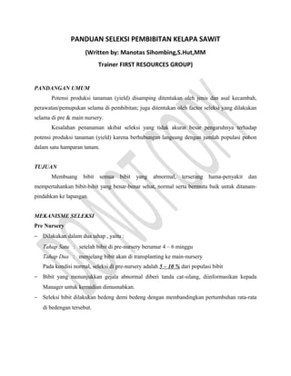 PANDUAN SELEKSI PEMBIBITAN KELAPA SAWIT
(Written by: Manotas Sihombing,S.Hut,MM
Trainer FIRST RESOURCES GROUP)
PANDANGAN UMUM
Potensi produksi tanaman (yield) disamping ditentukan oleh jenis dan asal kecambah,
perawatan/pemupukan selama di pembibitan; juga ditentukan oleh factor seleksi yang dilakukan
selama di pre & main nursery.
Kesalahan penanaman akibat seleksi yang tidak akurat besar pengaruhnya terhadap
potensi produksi tanaman (yield) karena berhubungan langsung dengan jumlah populasi pohon
dalam satu hamparan tanam.
TUJUAN
Membuang bibit semua bibit yang abnormal, terserang hama-penyakit dan
mempertahankan bibit-bibit yang benar-benar sehat, normal serta bermutu baik untuk ditanam-
pindahkan ke lapangan.
MEKANISME SELEKSI
Pre Nursery
− Dilakukan dalam dua tahap , yaitu :
Tahap Satu : setelah bibit di pre-nursery berumur 4 – 6 minggu
Tahap Dua : menjelang bibit akan di transplanting ke main-nursery
Pada kondisi normal, seleksi di pre-nursery adalah 5 – 10 % dari populasi bibit
− Bibit yang menunjukkan gejala abnormal diberi tanda cat-silang, diinformasikan kepada
Manager untuk kemudian dimusnahkan.
− Seleksi bibit dilakukan bedeng demi bedeng dengan membandingkan pertumbuhan rata-rata
di bedengan tersebut.
 