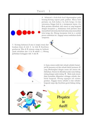 5. Seorang meluncur di atas es (tanpa rotasi) dari
keadaan diam di titik A ke titik B. Koefisien
gesekan µ. Tiba di B ternyata orang itu berhenti
(jarak mendatar dari A ke B adalah s ). Hitung
perbedaan ketinggian titik A dan B.
6. Suatu sistem terdiri dari sebuah selinder berjari-
jari R (massanya m) dan sebuah balok bermassa M
yang dihubungkan dengan seutas tali (massa tali
diabaikan). Sistem ini diletakkan pada suatu bidang
miring dengan sudut miring θ . Mula-mula sistem
diam kemudian dilepaskan sehingga selinder dan
balok bergerak. Hitung tegangan tali selama
gerakan. Anggap massa selinder m dan selinder
bergerak tanpa slip. Koefisien gesek bidang miring
µ.
Physics
is
fun!!!
4. Sebanyak n bola-bola kecil digantungkan pada
benang-benang seperti pada gambar. Massa bola
pertama xm, bola kedua x2
m, bola ketiga x3
m dan
seterusnya, hingga bola ke n mempunyai massa xn
m.
Bola pertama ditumbuk oleh massa m yang bergerak
dengan kecepatan v0
. Selanjutnya bola pertama akan
menumbuk bola kedua dan bola kedua akan menumbuk
bola ketiga dst. Hitung kecepatan bola ke n setelah
proses tumbukan ini. Anggap semua tumbukan elastik
sempurna.
Test 1
θ
S
A
B
 