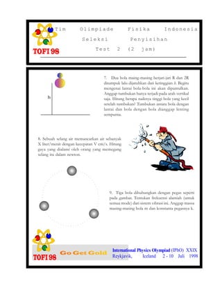 8. Sebuah selang air memancarkan air sebanyak
X liter/menit dengan kecepatan V cm/s. Hitung
gaya yang dialami oleh orang yang memegang
selang itu dalam newton.
7. Dua bola maing-masing berjari-jari R dan 2R
ditumpuk lalu dijatuhkan dari ketinggian h. Begitu
mengenai lantai bola-bola ini akan dipantulkan.
Anggap tumbukan hanya terjadi pada arah vertikal
saja. Hitung berapa naiknya tinggi bola yang kecil
setelah tumbukan? Tumbukan antara bola dengan
lantai dan bola dengan bola dianggap lenting
sempurna.
International Physics Olympiad (IPhO) XXIX
Reykjavik, Iceland 2 - 10 Juli 1998
Tim Olimpiade Fisika Indonesia
Seleksi Penyisihan
Test 2 (2 jam)
9. Tiga bola dihubungkan dengan pegas seperti
pada gambar. Tentukan frekuensi alamiah (untuk
semua mode) dari sistem vibrasi ini. Anggap massa
masing-masing bola m dan konstanta pegasnya k.
h
 