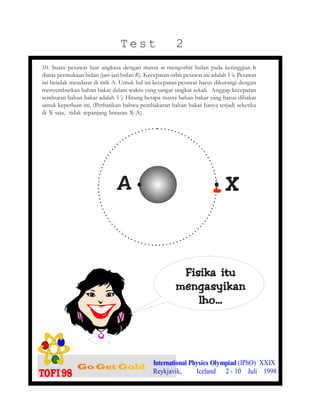 Test 2
10. Suatu pesawat luar angkasa dengan massa m mengorbit bulan pada ketinggian h
diatas permukaan bulan (jari-jari bulan R). Kecepatan orbit pesawat ini adalah Vo. Pesawat
ini hendak mendarat di titik A. Untuk hal ini kecepatan pesawat harus dikurangi dengan
menyemburkan bahan bakar dalam waktu yang sangat singkat sekali. Anggap kecepatan
semburan bahan bakar adalah Vf. Hitung berapa massa bahan bakar yang harus dibakar
untuk keperluan ini. (Perhatikan bahwa pembakaran bahan bakar hanya terjadi seketika
di X saja, tidak sepanjang lintasan X-A).
XXXXXAAAAA
International Physics Olympiad (IPhO) XXIX
Reykjavik, Iceland 2 - 10 Juli 1998
Fisika ituFisika ituFisika ituFisika ituFisika itu
mengasyikanmengasyikanmengasyikanmengasyikanmengasyikan
lho…lho…lho…lho…lho…
..
 