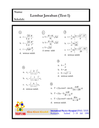 1. Lembar Jawaban (Test 1)
International Physics Olympiad (IPhO) XXIX
Reykjavik, Iceland 2 - 10 Juli 1998
1.
a.
b.
c.
d. semua salah
t
h
g
R
r
t
h
g
R
r
t gh
R
r
=
=
=
2
2
2
2
2
salahsemuad.
2Vc.
2Vb.
5Va.
2.
1
1
1
1
gL
gL
M
MM
gL
M
MM
=
+
=
+
=
3.
a. t =
1
b. t =
1
c. t =
1
d. semua salah
ω
ω
ω
ln
ln
ln
a a b
b
a
b
a a b
b
+ −
+ −
2 2
2 2
2
4
2
4.
a.
b.
c.
d. semua salah
n
n
n
v
x
v
v
nx
v
v
n
x
v
n
n
=
+
F
HG I
KJ
=
+
F
HG I
KJ
=
+
F
HG I
KJ
2
1
1
1
1
0
0
0
5.
a.
b. = s
c.
d. semua salah
h
s
h
h s
=
= −
µ
µ
µ1
6.
a.
b.
c.
d. semua salah
T
mM
m M
g
T
mM
M m
g
T
Mm
m M
g
= −
+
= −
+
= +
+
3
3 2
3 1
3
µ θ θ
µ
µ θ θ
cos sin
cos sin
b g
b g
b g
Nama:
Sekolah:
 