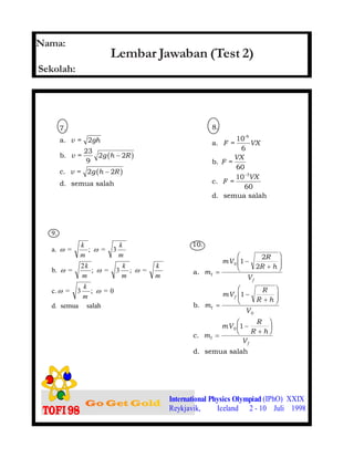 1.
International Physics Olympiad (IPhO) XXIX
Reykjavik, Iceland 2 - 10 Juli 1998
Lembar Jawaban (Test 2)
7.
a. =
b. =
23
9
c. =
d. semua salah
v gh
v g h R
v g h R
2
2 2
2 2
−
−
b g
b g
8.
a. =
10
6
b. =
c. =
d. semua salah
-6
F VX
F
VX
F
VX
60
10
60
3−
salahsemuad.
0=;3=c.
=;3=;
2
=b.
3=;=a.
9.
ωω
ωωω
ωω
m
k
m
k
m
k
m
k
m
k
m
k 10.
a.
b.
c.
d. semua salah
f
f
f
m
mV
R
R h
V
m
mV
R
R h
V
m
mV
R
R h
V
f
f
f
=
−
+
F
HG
I
KJ
=
−
+
F
HG
I
KJ
=
−
+
F
HG I
KJ
0
0
0
1
2
2
1
1
Nama:
Sekolah:
 