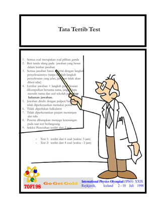 1. Semua soal merupakan soal pilihan ganda
2. Beri tanda silang pada jawaban yang benar
dalam lembar jawaban
3. Semua jawaban harus disertai dengan langkah
penyelesaiannya (tanpa langkah-langkah
penyelesaian yang jelas, jawaban tidak akan
diberi nilai)
4. Lembar jawaban + langkah penyelesaian
dikumpulkan bersama-sama, jangan lupa
menulis nama dan asal sekolah pada tiap
halaman jawaban.
5. Jawaban ditulis dengan pulpen/ballpoint,
tidak diperkenankan memakai pensil.
6. Tidak diperlukan kalkulator
7. Tidak diperkenankan pinjam meminjam
alat tulis
8. Peserta diharapkan menjaga ketenangan
pada saat test berlangsung.
9. Seleksi Penyisihan terdiri dari 2 test
- Test 1: terdiri dari 6 soal (waktu: 3 jam)
- Test 2: terdiri dari 4 soal (waktu : 2 jam)
International Physics Olympiad (IPhO) XXIX
Reykjavik, Iceland 2 - 10 Juli 1998
Tata Tertib Test
 