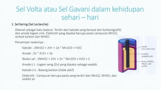 Sel Volta atau Sel Gavani dalam kehidupan
sehari – hari
1. Sel Kering (Sel Leclanche)
Dikenal sebagai batu baterai. Terdiri dari katode yang berasal dari karbon(grafit)
dan anode logam zink. Elektrolit yang dipakai berupa pasta campuran MnO2,
serbuk karbon dan NH4Cl.
Persamaan reaksinya :
Katode : 2MnO2 + 2H+ + 2e ” Mn2O3 + H2O
Anode : Zn ” Zn2+ + 2e
Reaksi sel : 2MnO2 + 2H+ + Zn ” Mn2O3 + H2O + Z
Anode (-) : Logam seng (Zn) yang dipakai sebagai wadah.
Katode (+) : Batang karbon (tidak aktif)
Elektrolit : Campuran berupa pasta yang terdiri dari MnO2, NH4Cl, dan
sedikit air
 