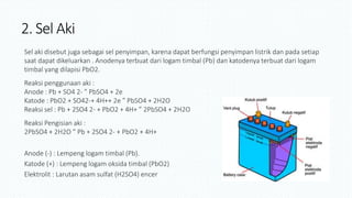 2. Sel Aki
Sel aki disebut juga sebagai sel penyimpan, karena dapat berfungsi penyimpan listrik dan pada setiap
saat dapat dikeluarkan . Anodenya terbuat dari logam timbal (Pb) dan katodenya terbuat dari logam
timbal yang dilapisi PbO2.
Reaksi penggunaan aki :
Anode : Pb + SO4 2- ” PbSO4 + 2e
Katode : PbO2 + SO42-+ 4H++ 2e ” PbSO4 + 2H2O
Reaksi sel : Pb + 2SO4 2- + PbO2 + 4H+ ” 2PbSO4 + 2H2O
Reaksi Pengisian aki :
2PbSO4 + 2H2O ” Pb + 2SO4 2- + PbO2 + 4H+
Anode (-) : Lempeng logam timbal (Pb).
Katode (+) : Lempeng logam oksida timbal (PbO2)
Elektrolit : Larutan asam sulfat (H2SO4) encer
 