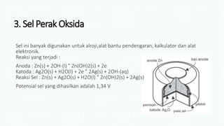 3. Sel Perak Oksida
Sel ini banyak digunakan untuk alroji,alat bantu pendengaran, kalkulator dan alat
elektronik.
Reaksi yang terjadi :
Anoda : Zn(s) + 2OH-(l) ” Zn(OH)2(s) + 2e
Katoda : Ag2O(s) + H2O(l) + 2e ” 2Ag(s) + 2OH-(aq)
Reaksi Sel : Zn(s) + Ag2O(s) + H2O(l) ” Zn(OH)2(s) + 2Ag(s)
Potensial sel yang dihasilkan adalah 1,34 V
 