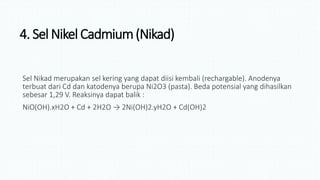 4. Sel Nikel Cadmium(Nikad)
Sel Nikad merupakan sel kering yang dapat diisi kembali (rechargable). Anodenya
terbuat dari Cd dan katodenya berupa Ni2O3 (pasta). Beda potensial yang dihasilkan
sebesar 1,29 V. Reaksinya dapat balik :
NiO(OH).xH2O + Cd + 2H2O → 2Ni(OH)2.yH2O + Cd(OH)2
 