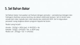 5. Sel BahanBakar
Sel Bahan bakar merupakan sel Galvani dengan pereaksi – pereaksinya (oksigen dan
hidrogen) dialirkan secara kontinyu ke dalam elektrode berpori. Sel ini terdiri atas
anode dari nikel, katode dari nikel oksida dan elektrolit KOH. Sel ini digunakan
pesawat ruang angkasa dalam program Appolo ke bulan.
Reaksi yang terjadi :
Anode : 2H2(g) + 4OH-(aq) → 4H2O(l) + 4e
Katode : O2(g) + 2H2O(l) + 4e → 4OH-(aq)
Reaksi sel : 2H2(g) + O2 → 2H2O(l)
 