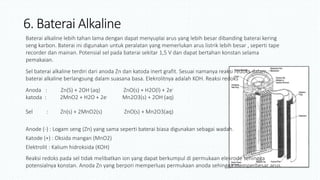 6. Baterai Alkaline
Baterai alkaline lebih tahan lama dengan dapat menyuplai arus yang lebih besar dibanding baterai kering
seng karbon. Baterai ini digunakan untuk peralatan yang memerlukan arus listrik lebih besar , seperti tape
recorder dan mainan. Potensial sel pada baterai sekitar 1,5 V dan dapat bertahan konstan selama
pemakaian.
Sel baterai alkaline terdiri dari anoda Zn dan katoda inert grafit. Sesuai namanya reaksi redoks dalam
baterai alkaline berlangsung dalam suasana basa. Elekrolitnya adalah KOH. Reaksi redoks
Anoda : Zn(S) + 2OH-(aq) ZnO(s) + H2O(l) + 2e-
katoda : 2MnO2 + H2O + 2e- Mn2O3(s) + 2OH-(aq)
+
Sel : Zn(s) + 2MnO2(s) ZnO(s) + Mn2O3(aq)
Anode (-) : Logam seng (Zn) yang sama seperti baterai biasa digunakan sebagai wadah.
Katode (+) : Oksida mangan (MnO2)
Elektrolit : Kalium hidroksida (KOH)
Reaksi redoks pada sel tidak melibatkan ion yang dapat berkumpul di permukaan elekrode sehingga
potensialnya konstan. Anoda Zn yang berpori memperluas permukaan anoda sehingga memperbesar arus.
 