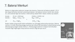 7. Baterai Merkuri
Baterai ini digunakan pada jam tangan dan kamera. Potensial sel baterai adalah 1,35 V
dan dapat bertahan konstan selama pemakaian. Sel baterai merkuri terdiri dari anoda
Zn, serta katoda HgO dan karbon. Elektrolitnya adalah KOH. Reaksi redoks nya adalah :
Anoda : Zn (s) + 2OH-(aq) ZnO(s) + H2O(l) +2e-
katoda : HgO(s) + H2O(l) + 2e- Hg(l) + 2OH-
(aq)
+
sel : Zn(s) + HgO(s) ZnO(s) + Hg(l)
Reaksi redoks yang terjadi tidak melibatkan ion sehingga potensialnya konstan. Baterai
merkuri ini telah dilarang penggunaannya dan ditarik dari peredaran sebab bahaya yang
dikandungnya (logam berat merkuri ). Pembuangan baterai ini dapat menimbulkan
masalah bagi lingkungan hidup karena merkuri (Hg) berupa racun.
 