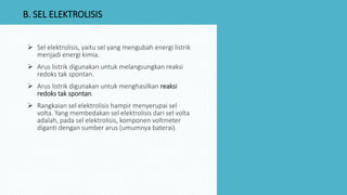  Sel elektrolisis, yaitu sel yang mengubah energi listrik
menjadi energi kimia.
 Arus listrik digunakan untuk melangsungkan reaksi
redoks tak spontan.
 Arus listrik digunakan untuk menghasilkan reaksi
redoks tak spontan.
 Rangkaian sel elektrolisis hampir menyerupai sel
volta. Yang membedakan sel elektrolisis dari sel volta
adalah, pada sel elektrolisis, komponen voltmeter
diganti dengan sumber arus (umumnya baterai).
B. SEL ELEKTROLISIS
 