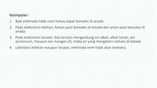 Kesimpulan :
1. Baik elektroda tidak inert hanya dapat bereaksi di anoda
2. Pada elektrolisis lelehan, kation pasti bereaksi di katoda dan anion pasti bereaksi di
anoda
3. Pada elektrolisis larutan, bila larutan mengandung ion alkali, alkali tanah, ion
aluminium, maupun ion mangan (II), maka air yang mengalami reduksi di katoda
4. Lektrolisis lelehan maupun larutan, elektroda inert tidak akan bereaksi;
 