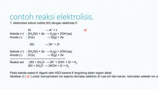 contoh reaksi elektrolisis.1. elektrolisis kalium iodida (KI) dengan elektroda C
KI → K+ + I- x2
Katoda (+) : 2H2O(l) + 2e- → H2(g) + 2OH-(aq)
Anoda (-) : 2I-(s) → I2(g) + 2e-
2KI → 2K+ + 2I-
Katoda (+) : 2H2O(l) + 2e- → H2(g) + 2OH-(aq)
Anoda (-) : 2I-(s) → I2(g) + 2e-
--------------------------------------------------------
Reaksi sel : 2KI + 2H2O → 2K+ + 2OH- + I2 + H2
2KI + 2H2O → 2KOH + I2 + H2
Pada katoda reaksi K diganti oleh H2O karena K tergolong dalan logam alkali.
dikalikan 2 ( x2 ) untuk menyamakan ion sejenis dan/atau elektron di ruas kiri dan kanan. kemudian setelah ion se
 