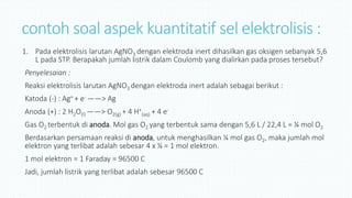 contoh soal aspek kuantitatif sel elektrolisis :
1. Pada elektrolisis larutan AgNO3 dengan elektroda inert dihasilkan gas oksigen sebanyak 5,6
L pada STP. Berapakah jumlah listrik dalam Coulomb yang dialirkan pada proses tersebut?
Penyelesaian :
Reaksi elektrolisis larutan AgNO3 dengan elektroda inert adalah sebagai berikut :
Katoda (-) : Ag+ + e- ——> Ag
Anoda (+) : 2 H2O(l) ——> O2(g) + 4 H+
(aq) + 4 e-
Gas O2 terbentuk di anoda. Mol gas O2 yang terbentuk sama dengan 5,6 L / 22,4 L = ¼ mol O2
Berdasarkan persamaan reaksi di anoda, untuk menghasilkan ¼ mol gas O2, maka jumlah mol
elektron yang terlibat adalah sebesar 4 x ¼ = 1 mol elektron.
1 mol elektron = 1 Faraday = 96500 C
Jadi, jumlah listrik yang terlibat adalah sebesar 96500 C
 