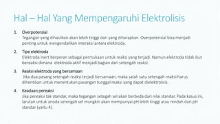 Hal – Hal Yang Mempengaruhi Elektrolisis
1. Overpotensial
Tegangan yang dihasilkan akan lebih tinggi dari yang diharapkan. Overpotensial bisa menjadi
penting untuk mengendalikan interaksi antara elektroda.
2. Tipe elektroda
Elektroda inert berperan sebagai permukaan untuk reaksi yang terjadi. Namun elektroda tidak ikut
bereaksi dimana elektroda aktif menjadi bagian dari setengah reaksi.
3. Reaksi elektroda yang bersamaan
Jika dua pasang setengah reaksi terjadi bersamaan, maka salah satu setengah reaksi harus
dihentikan untuk menentukan pasangan tunggal reaksi yang dapat dielektrolisis.
4. Keadaan pereaksi
Jika pereaksi tak standar, maka tegangan setegah sel akan berbeda dari nilai standar. Pada kasus ini,
larutan untuk anoda setengah sel mungkin akan mempunyai pH lebih tinggi atau rendah dari pH
standar (yaitu 4).
 