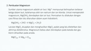 2. Pembuatan Magnesium
Sumber utama magnesium adalah air laut. Mg2+ mempunyai kelimpahan terbesar
ketiga dalam laut, kalahannya oleh ion natrium dan ion klorida. Untuk memperoleh
magnesium, Mg(OH)2 diendapkan dari air laut. Pemisahan itu dilakukan dengan
cara filtrasi dan lalu dilarutkan dalam asam hidroklorit.
Mg(OH)2 + 2HCl → MgCl2 + 2H2O
Larutan MgCl2 diuapkan dan menghasilkan MgCl2 padat yang lalu dilelehkan dan
akhirnya dielektrolisa. Magnesium bebas akan diendapkan pada katoda dan gas
klorin dihasilkan pada anoda.
MgCl2(l) → Mg(l) + Cl2(g
 