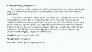 4. Elektroplatting (Penyepuhan)
Elektroplatting adalah aplikasi elektrolisis pada pelapisan suatu logam atas logam
yang lain. Teknik ini bisa dipakai untuk memperbaiki penampakan dan daya tahan
suatu logam.
Contohnya, suatu lapisan tipis logam chromium pada bemper baja mobil untuk
membuatnya menarik dan melindunginya dari karat. Pelapisan emas dan perak
dilakukan pada barang-barang perhiasan yang berasal dari bahan-bahan logam yang
murah. Berbagai lapisan-lapisan tipis logam tersebut ketebalannya berkisar antara
0,03 s/d 0,05 mm. Contoh penyepuhan logam adalah penyepuhan besi (Fe) dengan
perak (Ag). Jadi, Fe dijadikan katoda, Ag dijadikan anoda, dan larutan garam Ag
(misalnya larutan AgNO3) dijadikan elektrolitnya.
Katoda : logam yang akan disepuh
Anoda : logam penyepuh
Elektrolit : larutan garam logam penyepuh
 