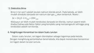 5. Elektrolisis Brine
Brine (=’air asin’) adalah larutan natrium klorida jenuh. Pada katoda, air lebih
mudah direduksi daripada ion natrium dan gas H2 akan terbentuk. Reaksi :
2e- + 2H2O → H2(g) + 2OH-
(aq)
Walaupun air lebih mudah teroksidasi daripada ion klorida, namun seperti telah
disebut bahwa ada faktor-faktor yang kompleks yang mempengaruhi sehingga yang
teroksidasi adalah ion klorida.
6. Penghitungan Konsentrasi Ion dalam Suatu Larutan
Dalam suatu larutan, ion logam diendapkan sebagai logamnya pada katoda.
Dengan menghitung pertambahan berat katoda, kita dapat menentukan konsentrasi
ion logam dalam larutan semula.
 