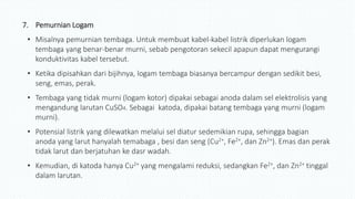 7. Pemurnian Logam
• Misalnya pemurnian tembaga. Untuk membuat kabel-kabel listrik diperlukan logam
tembaga yang benar-benar murni, sebab pengotoran sekecil apapun dapat mengurangi
konduktivitas kabel tersebut.
• Ketika dipisahkan dari bijihnya, logam tembaga biasanya bercampur dengan sedikit besi,
seng, emas, perak.
• Tembaga yang tidak murni (logam kotor) dipakai sebagai anoda dalam sel elektrolisis yang
mengandung larutan CuSO4. Sebagai katoda, dipakai batang tembaga yang murni (logam
murni).
• Potensial listrik yang dilewatkan melalui sel diatur sedemikian rupa, sehingga bagian
anoda yang larut hanyalah temabaga , besi dan seng (Cu2+, Fe2+, dan Zn2+). Emas dan perak
tidak larut dan berjatuhan ke dasr wadah.
• Kemudian, di katoda hanya Cu2+ yang mengalami reduksi, sedangkan Fe2+, dan Zn2+ tinggal
dalam larutan.
 