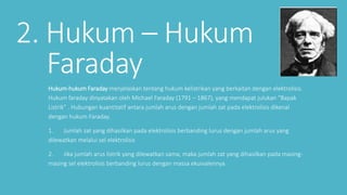 2. Hukum – Hukum
Faraday
Hukum-hukum Faraday menjelaskan tentang hukum kelistrikan yang berkaitan dengan elektrolisis.
Hukum faraday dinyatakan oleh Michael Faraday (1791 – 1867), yang mendapat julukan “Bapak
Listrik” . Hubungan kuantitatif antara jumlah arus dengan jumlah zat pada elektrolisis dikenal
dengan hukum Faraday.
1. Jumlah zat yang dihasilkan pada elektrolisis berbanding lurus dengan jumlah arus yang
dilewatkan melalui sel elektrolisis
2. Jika jumlah arus listrik yang dilewatkan sama, maka jumlah zat yang dihasilkan pada masing-
masing sel elektrolisis berbanding lurus dengan massa ekuivalennya.
 