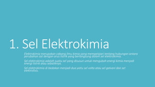 1. Sel ElektrokimiaElektrokimia merupakan cabang ilmu kimia yang mempelajari tentang hubungan antara
perubahan zat dengan arus listrik yang berlangsung dalam sel elektrokimia.
Sel elektrokimia adalah suatu sel yang disusun untuk mengubah energi kimia menjadi
energi listrik atau sebaliknya.
Sel elektrokimia di bedakan menjadi dua yaitu sel volta atau sel galvani dan sel
elektrolisis.
 