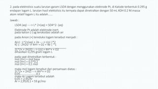 2. pada elektrolisis suatu larutan garam LSO4 dengan menggunakan elektrode Pt, di Katode terbentuk 0.295 g
endapan logam L. larutan hasil elektolisis itu ternyata dapat dinetralkan dengan 50 mL KOH 0.2 M.massa
atom relatif logam L itu adalah......
Jawab :
LSO4 (aq) ----> L^ 2+(aq) + SO4^2- (aq)
Elektrode Pt adalah elektrode inert.
pada kation (-) yg teroksidasi adalah air
pada Anion (+) tereduksi logam tersebut menjadi :
A(+) : L^2+(aq) + 2e ----> L(s) |*2
K(-) : 2H2O → 4H+ + O2 + 4e | *1
_________________________________
2L^2+ + 2H2O ---> L(s) + 4H^+ + O2
dihasilkan 0,295 gram logam L
pada saat dinetralkan terbentuk :
mol (H+) = mol basa
mol (H+) = 0,5*0,2
mol (H+) = 0,1 mol
maka mol logam tersebut dari persamaan diatas :
2L^2+ + 2H2) ---> 4H^+ + O2
0,05.....................0,1
maka Ar Logam tersebut adalah
0,05 = 2,95/Ar
Ar = 2,95/0,1 = 59 gr/mo
 