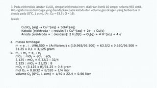 3. Pada elektrolisis larutan CuSO4 dengan elektroda inert, dialirkan listrik 10 amper selama 965 detik.
Hitunglah massa tembaga yang diendapkan pada katoda dan volume gas oksigen yang terbentuk di
anoda pada (O°C, 1 atm), (Ar: Cu = 63.5 ; O = 16).
Jawab :
a. massa tembaga:
m = e . i . t/96.500 = (Ar/Valensi) x (10.965/96.500) = 63.5/2 x 9.650/96.500 =
31.25 x 0,1 = 3,125 gram
b. m1 : m2 = e1 : e2
mCu : mO2 = eCu : eO2
3,125 : mO2 = 6.32/2 : 32/4
3,125 : mO2 = 31,25 : 8
mO2 = (3.125 x 8)/31.25 = 0.8 gram
mol O2 = 0.8/32 = 8/320 = 1/4 mol
volume O2 (0°C, 1 atm) = 1/40 x 22.4 = 0.56 liter
CuSO4 (aq)  Cu2+(aq) + SO42-(aq)
Katoda [elektroda - : reduksi] : Cu2+(aq) + 2e-  Cu(s)
Anoda [elektroda + : oksidasi]: 2 H2O(l)  O2(g) + 4 H+(aq) + 4 e-
 