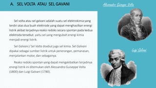 Sel volta atau sel galvani adalah suatu sel elektrokimia yang
terdiri atas dua buah elektrode yang dapat menghasilkan energi
listrik akibat terjadinya reaksi redoks secara spontan pada kedua
elektroda tersebut. yaitu sel yang mengubah energi kimia
menjadi energi listrik.
Sel Galvani / Sel Volta disebut juga sel kimia. Sel Galvani
dipakai sebagai sumber listrik untuk penerangan, pemanasan,
menjalankan motor, dan sebagainya.
Reaksi redoks spontan yang dapat mengakibatkan terjadinya
energi listrik ini ditemukan oleh Alessandro Guiseppe Volta
(1800) dan Luigi Galvani (1780).
Luigi Galvani
Alessandro Guiseppe VoltaA. SEL VOLTA ATAU SEL GAVANI
 