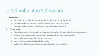 a. Sel Volta atau Sel Gavani
1. Deret Volta
a) Li, K, Ba, Ca, Na, Mg, Al, Mn, Zn, Fe, Ni, Sn, Pb, (H), Cu, Hg, Ag, Pt, Au.
b) Semakin ke kanan, semakin mudah direduksi dan sukar di oksidasi.
c) Semakin ke kiri semakin mudah dioksidasi dan sukar direduksi.
2. Prinsip kerja
a) Terdiri atas elektrode dan elektrolit yang dihubungkan dengan sebuah jembatan garam.
b) Pada anode terjadi reaksi oksidasi dan pada katode terjadi reaksi reduksi.
c) Arus elektron mengalir dari katode ke anode.
d) Arus listrik mengalir dari katode ke anode.
e) Adanya jembatan garam untuk menyeimbangkan ion-ion dalam
 