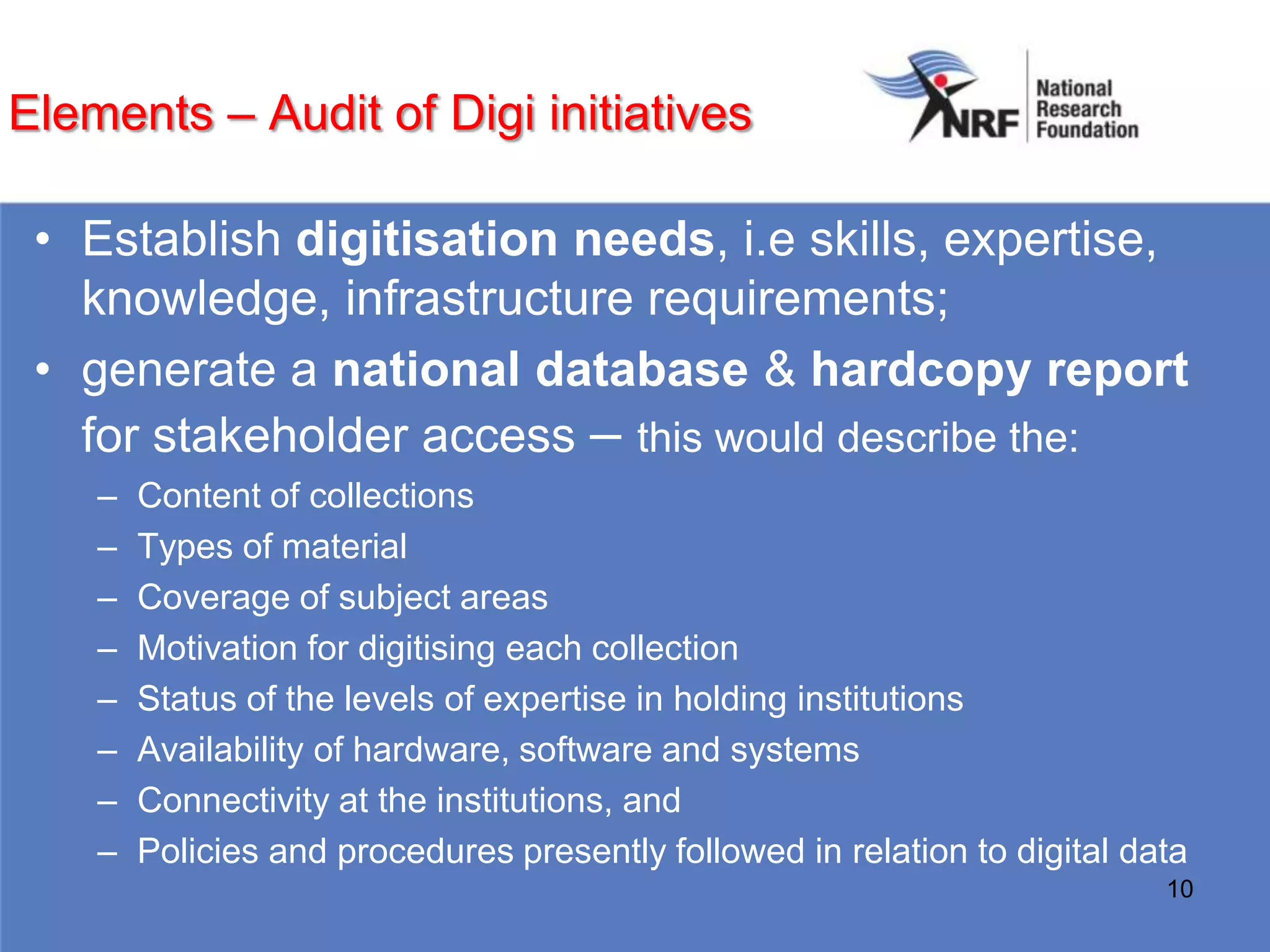 Elements – Audit of Digi initiatives

 • Establish digitisation needs, i.e skills, expertise,
   knowledge, infrastructure requirements;
 • generate a national database & hardcopy report
   for stakeholder access – this would describe the:
    –   Content of collections
    –   Types of material
    –   Coverage of subject areas
    –   Motivation for digitising each collection
    –   Status of the levels of expertise in holding institutions
    –   Availability of hardware, software and systems
    –   Connectivity at the institutions, and
    –   Policies and procedures presently followed in relation to digital data
                                                                            10
 