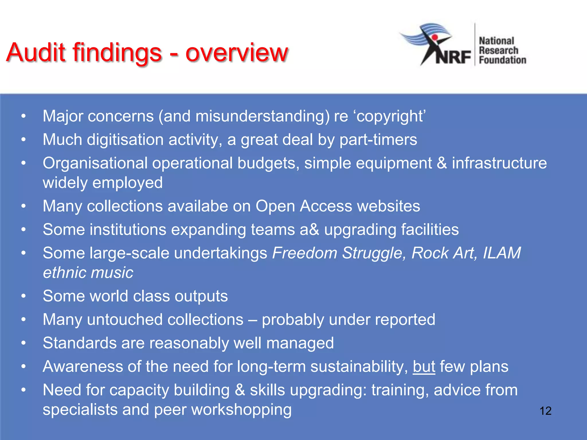 Audit findings - overview

 • Major concerns (and misunderstanding) re „copyright‟
 • Much digitisation activity, a great deal by part-timers
 • Organisational operational budgets, simple equipment & infrastructure
   widely employed
 • Many collections availabe on Open Access websites
 • Some institutions expanding teams a& upgrading facilities
 • Some large-scale undertakings Freedom Struggle, Rock Art, ILAM
   ethnic music
 • Some world class outputs
 • Many untouched collections – probably under reported
 • Standards are reasonably well managed
 • Awareness of the need for long-term sustainability, but few plans
 • Need for capacity building & skills upgrading: training, advice from
   specialists and peer workshopping                                    12
 