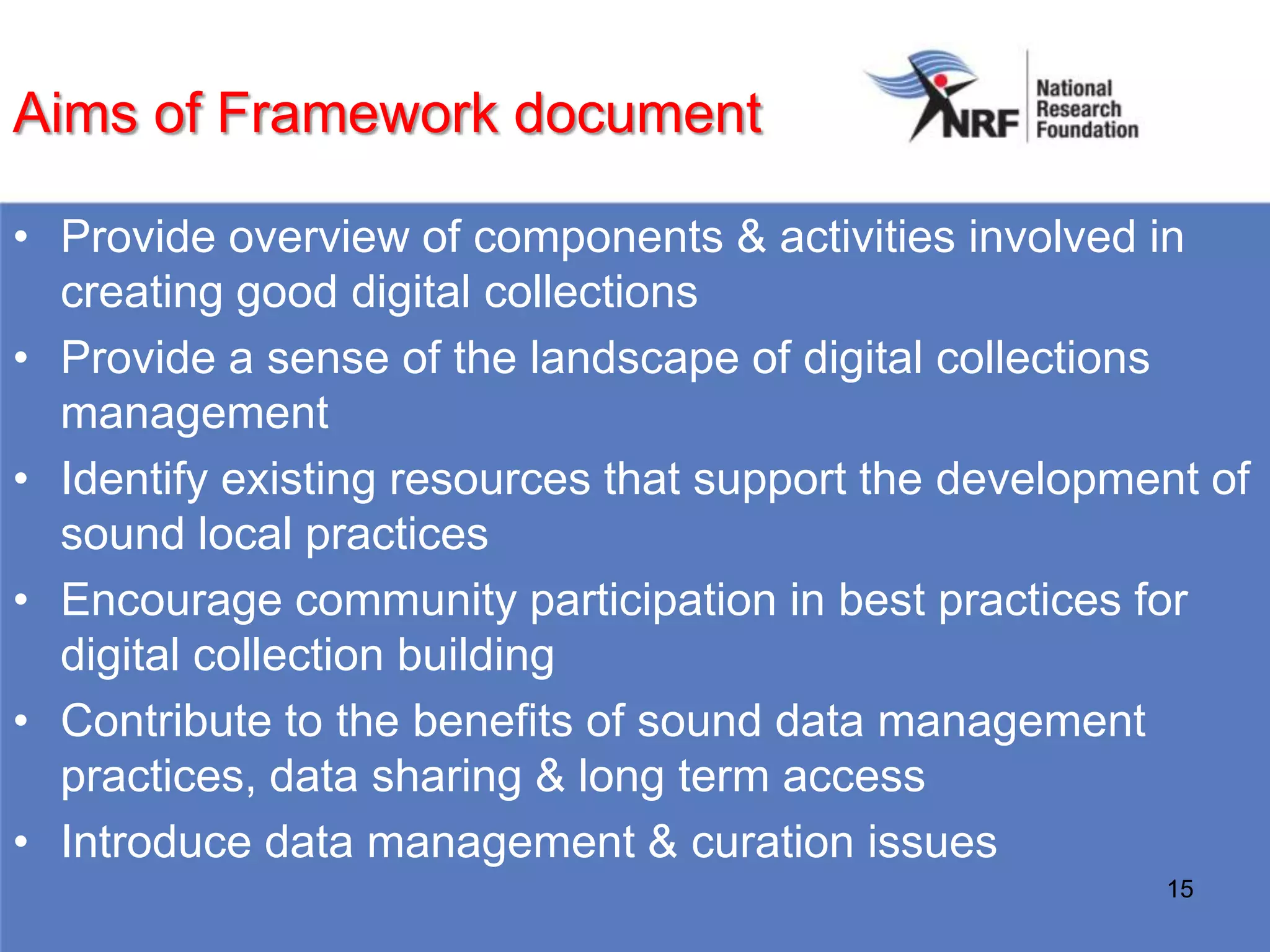Aims of Framework document

• Provide overview of components & activities involved in
  creating good digital collections
• Provide a sense of the landscape of digital collections
  management
• Identify existing resources that support the development of
  sound local practices
• Encourage community participation in best practices for
  digital collection building
• Contribute to the benefits of sound data management
  practices, data sharing & long term access
• Introduce data management & curation issues
                                                        15
 