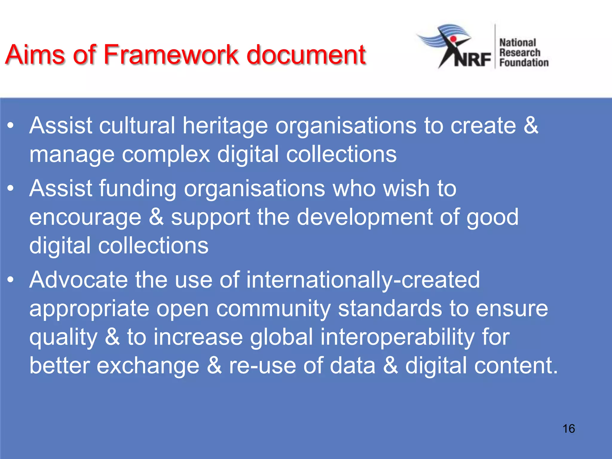 Aims of Framework document

• Assist cultural heritage organisations to create &
  manage complex digital collections
• Assist funding organisations who wish to
  encourage & support the development of good
  digital collections
• Advocate the use of internationally-created
  appropriate open community standards to ensure
  quality & to increase global interoperability for
  better exchange & re-use of data & digital content.

                                                        16
 