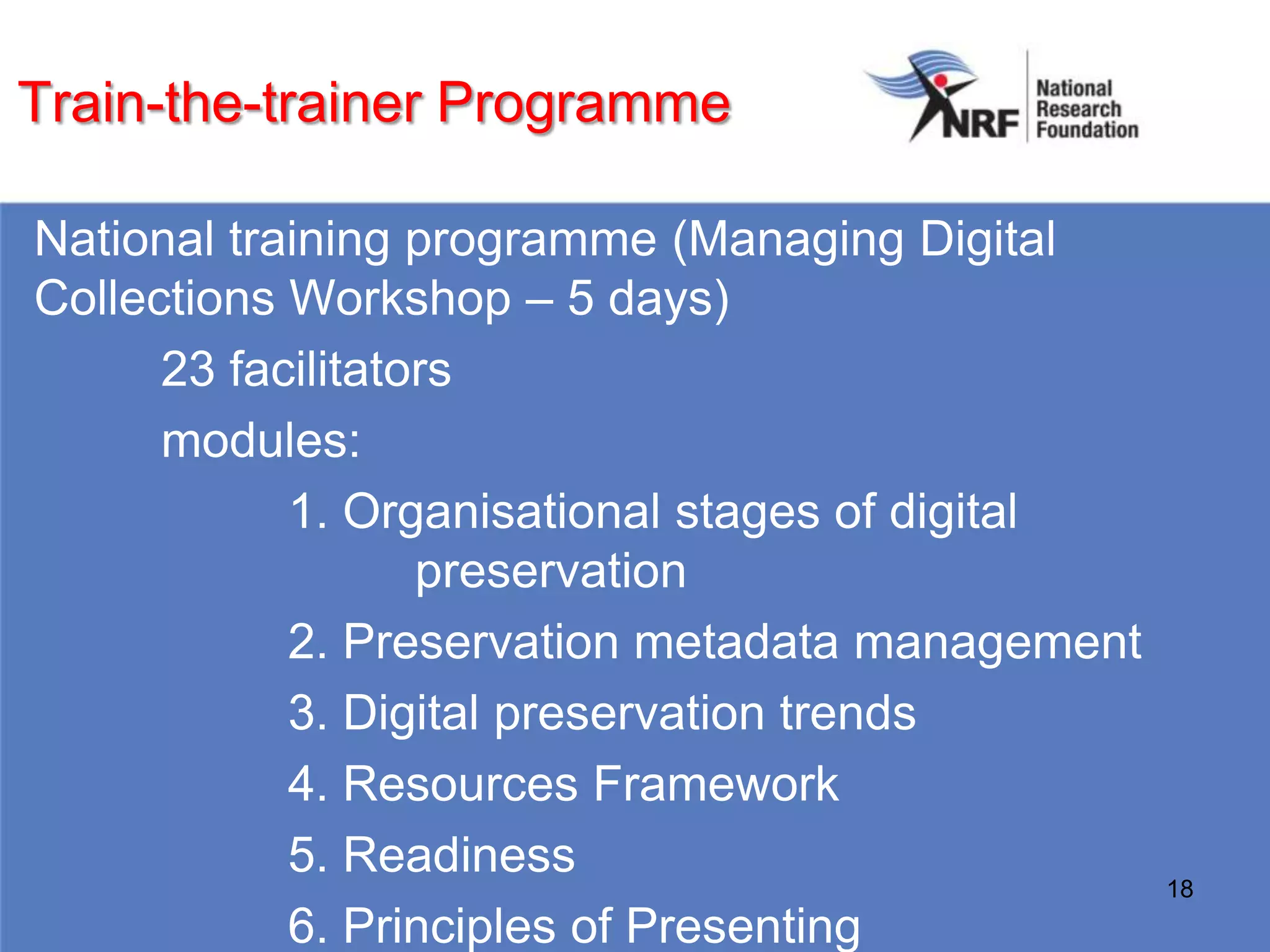 Train-the-trainer Programme

National training programme (Managing Digital
Collections Workshop – 5 days)
      23 facilitators
      modules:
            1. Organisational stages of digital
                   preservation
            2. Preservation metadata management
            3. Digital preservation trends
            4. Resources Framework
            5. Readiness
                                                  18
            6. Principles of Presenting
 