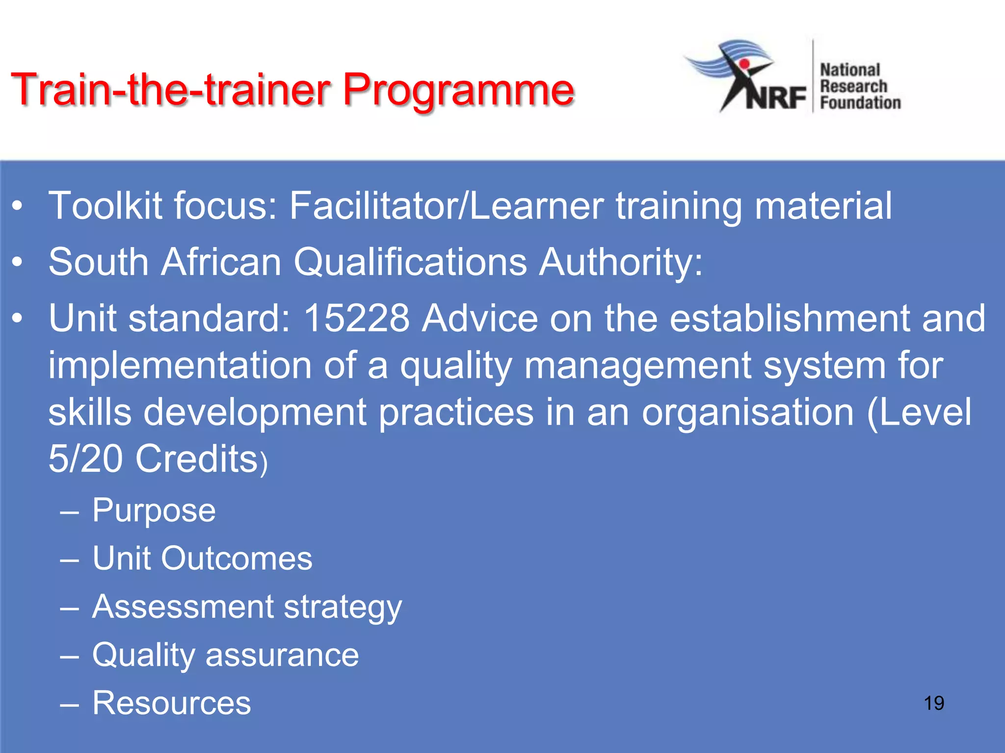 Train-the-trainer Programme

• Toolkit focus: Facilitator/Learner training material
• South African Qualifications Authority:
• Unit standard: 15228 Advice on the establishment and
  implementation of a quality management system for
  skills development practices in an organisation (Level
  5/20 Credits)
  –   Purpose
  –   Unit Outcomes
  –   Assessment strategy
  –   Quality assurance
  –   Resources                                     19
 