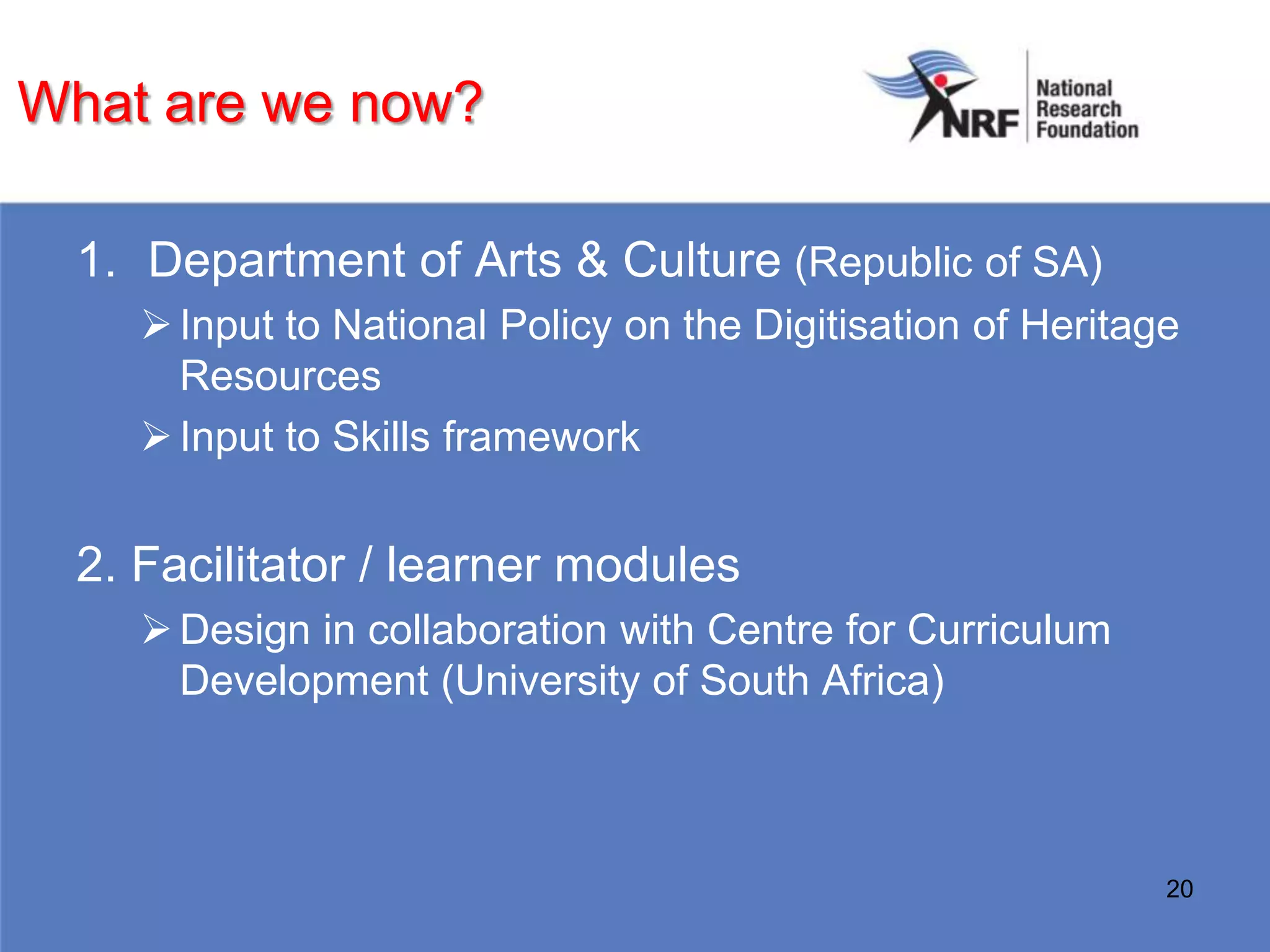 What are we now?

  1. Department of Arts & Culture (Republic of SA)
      Input to National Policy on the Digitisation of Heritage
       Resources
      Input to Skills framework


  2. Facilitator / learner modules
      Design in collaboration with Centre for Curriculum
       Development (University of South Africa)



                                                              20
 
