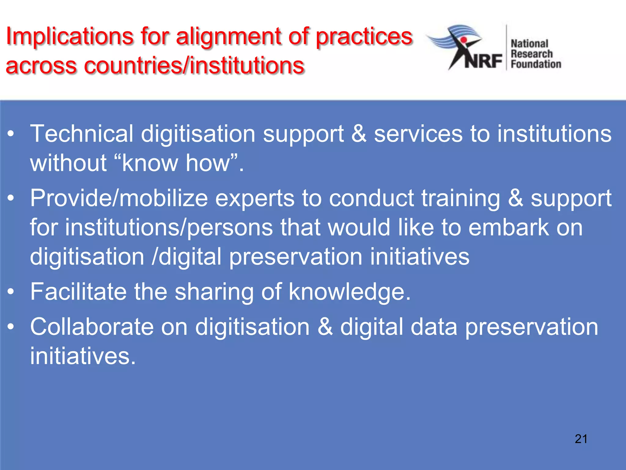 Implications for alignment of practices
across countries/institutions

• Technical digitisation support & services to institutions
  without “know how”.
• Provide/mobilize experts to conduct training & support
  for institutions/persons that would like to embark on
  digitisation /digital preservation initiatives
• Facilitate the sharing of knowledge.
• Collaborate on digitisation & digital data preservation
  initiatives.


                                                       21
 