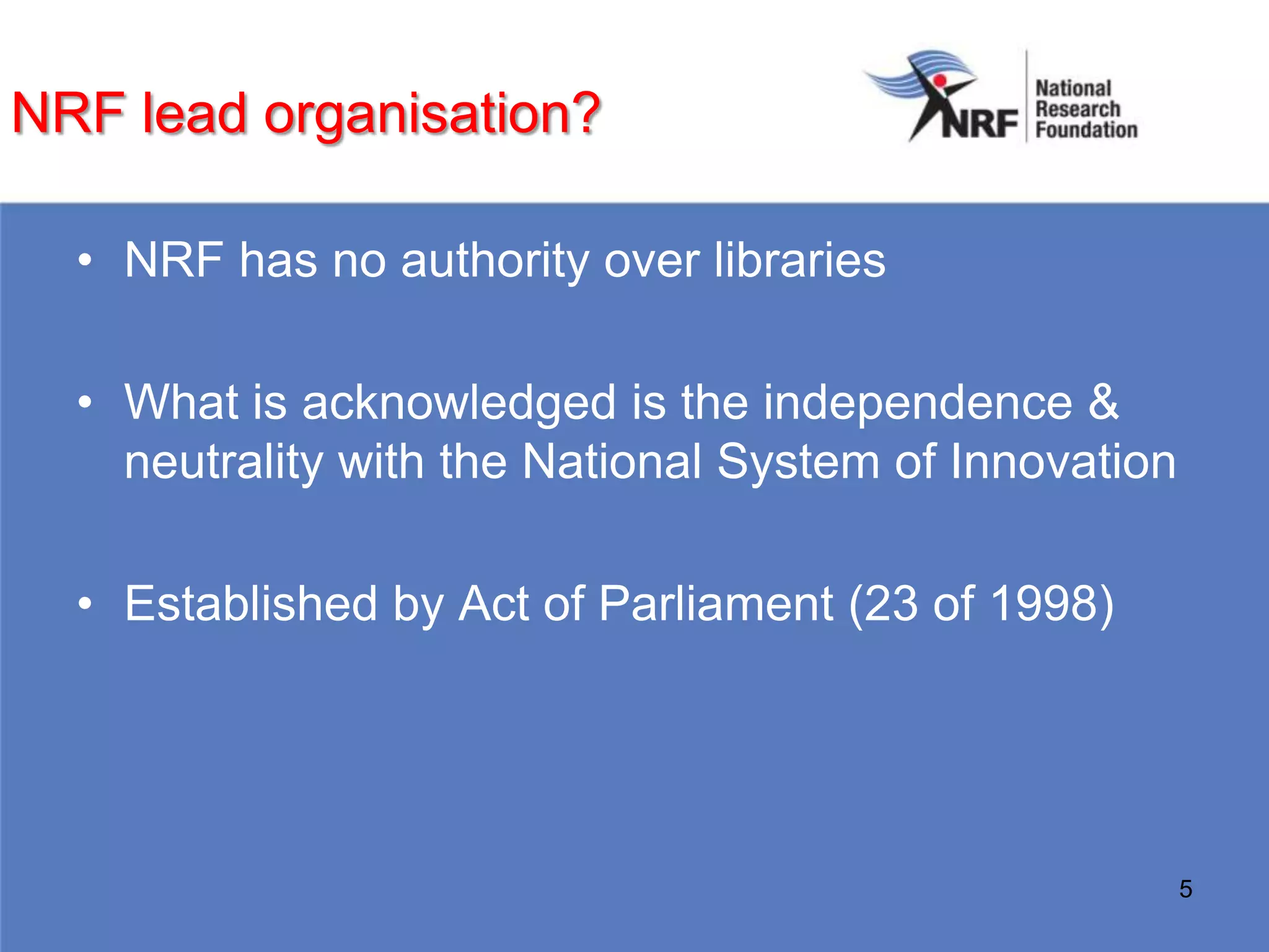 NRF lead organisation?

  • NRF has no authority over libraries

  • What is acknowledged is the independence &
    neutrality with the National System of Innovation

  • Established by Act of Parliament (23 of 1998)




                                                        5
 