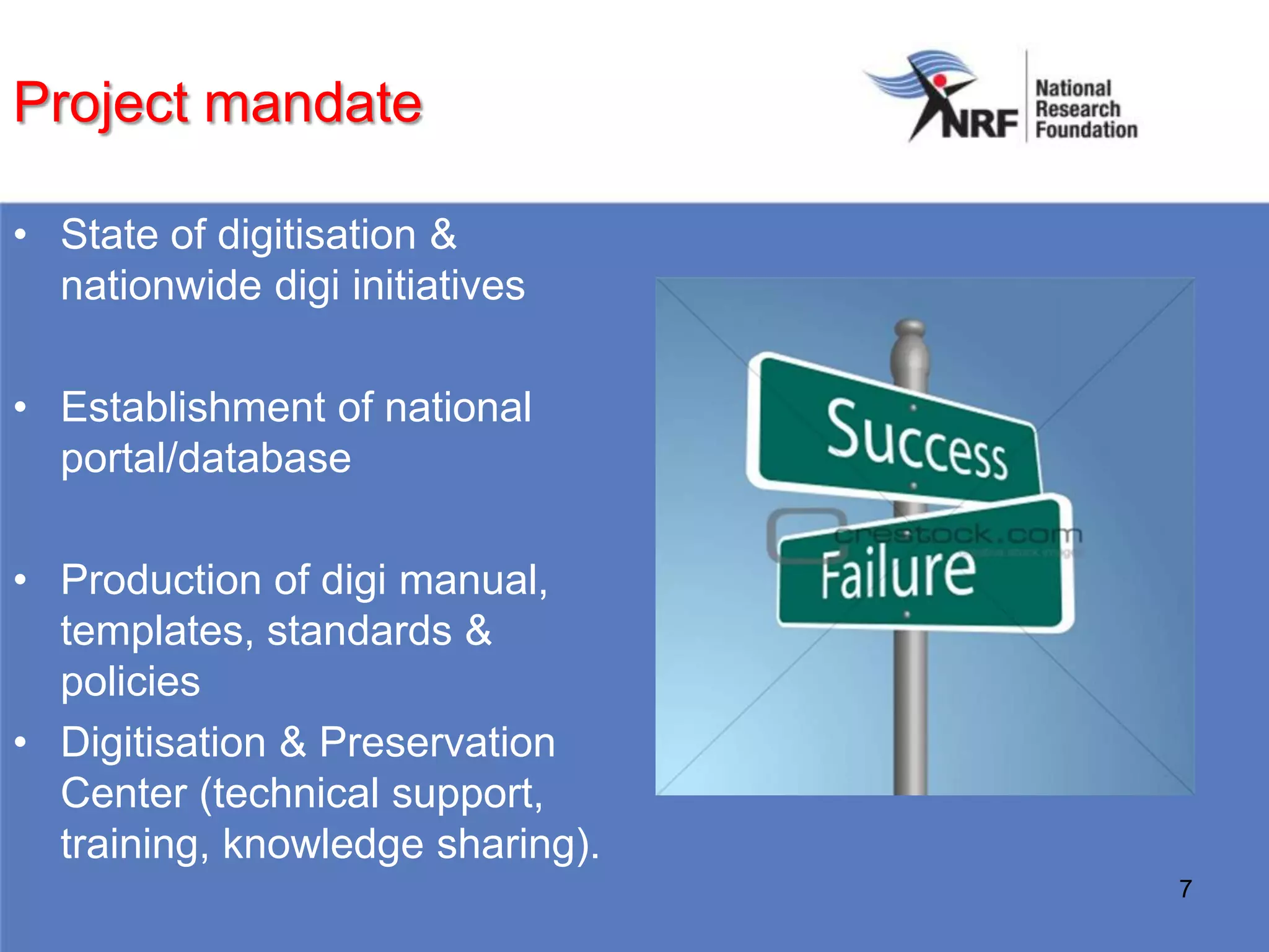 Project mandate

• State of digitisation &
  nationwide digi initiatives

• Establishment of national
  portal/database

• Production of digi manual,
  templates, standards &
  policies
• Digitisation & Preservation
  Center (technical support,
  training, knowledge sharing).
                                  7
 