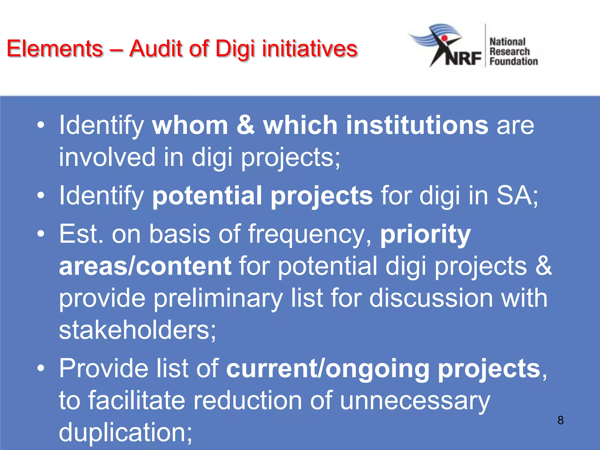 Elements – Audit of Digi initiatives


   • Identify whom & which institutions are
     involved in digi projects;
   • Identify potential projects for digi in SA;
   • Est. on basis of frequency, priority
     areas/content for potential digi projects &
     provide preliminary list for discussion with
     stakeholders;
   • Provide list of current/ongoing projects,
     to facilitate reduction of unnecessary
                                                  8
     duplication;
 