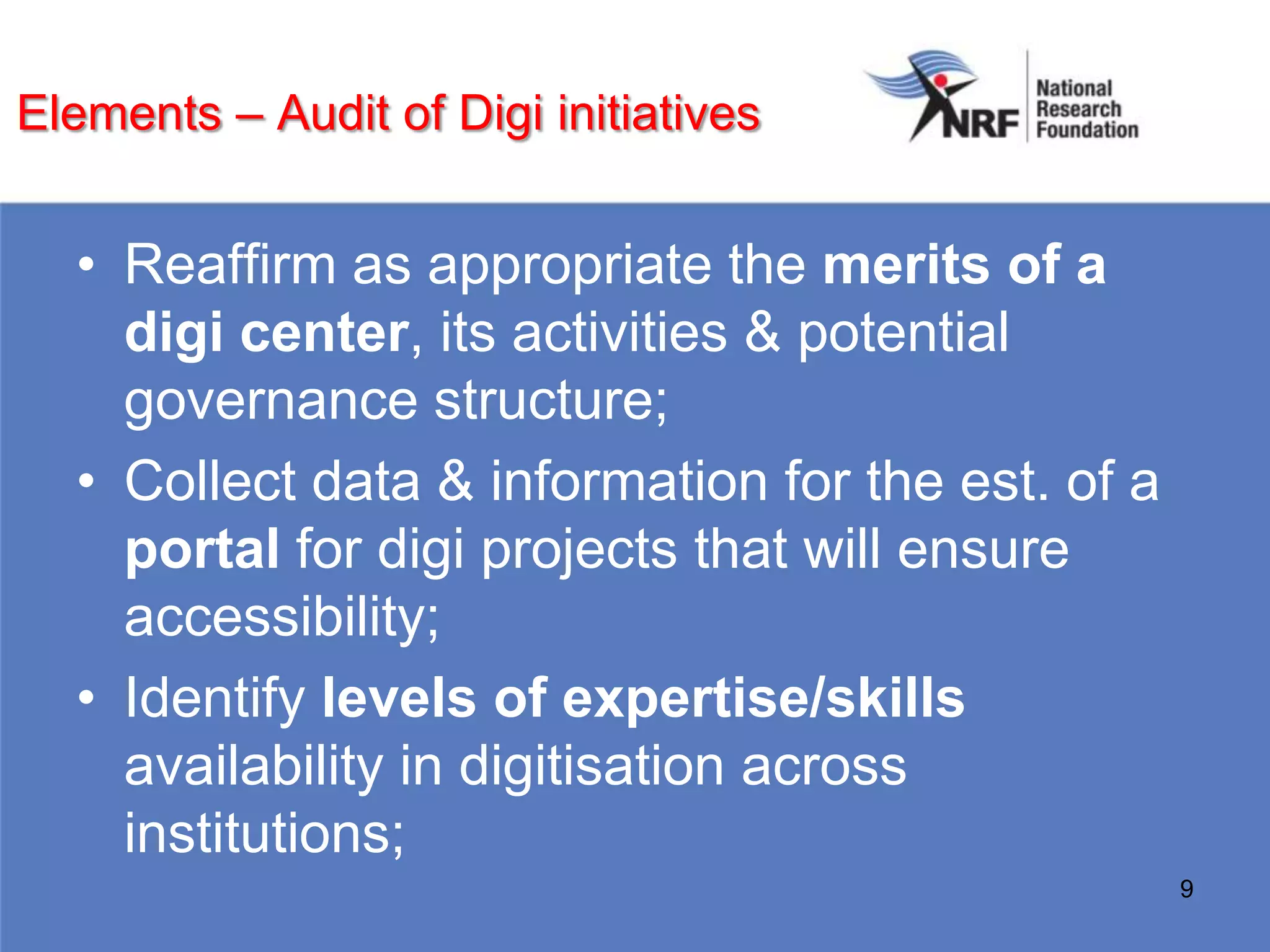 Elements – Audit of Digi initiatives


  • Reaffirm as appropriate the merits of a
    digi center, its activities & potential
    governance structure;
  • Collect data & information for the est. of a
    portal for digi projects that will ensure
    accessibility;
  • Identify levels of expertise/skills
    availability in digitisation across
    institutions;
                                                   9
 