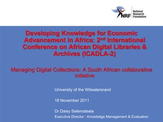 Developing Knowledge for Economic
    Advancement in Africa: 2nd International
    Conference on African Digital Libraries &
             Archives (ICADLA-2)

Managing Digital Collections: A South African collaborative
                          initiative

                  University of the Witwatersrand

                  18 November 2011

                  Dr Daisy Selematsela
                  Executive Director : Knowledge Management & Evaluation
 