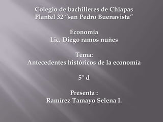 Colegio de bachilleres de Chiapas
Plantel 32 “san Pedro Buenavista”
Economía
Lic. Diego ramos nuñes
Tema:
Antecedentes históricos de la economía
5° d

Presenta :
Ramírez Tamayo Selena I.

 