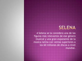 A Selena se la considera una de las
figuras más relevantes de ese género
musical y una gran exponente de la
música latina con ventas superiores a
los 60 millones de discos a nivel
mundial.
 