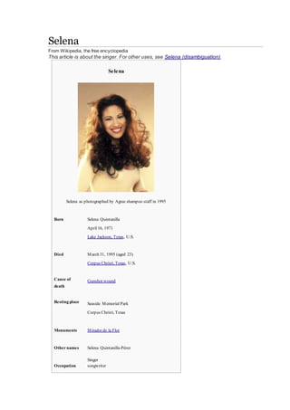Selena
From Wikipedia, the free encyclopedia
This article is about the singer. For other uses, see Selena (disambiguation).
Selena
Selena as photographed by Agree shampoo staff in 1995
Born Selena Quintanilla
April16, 1971
Lake Jackson, Texas, U.S.
Died March 31, 1995 (aged 23)
Corpus Christi, Texas, U.S.
Cause of
death
Gunshot wound
Resting place Seaside Memorial Park
Corpus Christi, Texas
Monuments Mirador de la Flor
Othernames Selena Quintanilla-Pérez
Occupation
 Singer
 songwriter
 