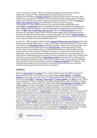 music. They have no depth." Stern's comments outraged and infuriated the Hispanic
community in Texas.[143]
Stern played Selena's songs with gunshots in the
background.[144][145]
After a disorderly conduct arrest warrant was issued in his name, Stern
made an on-air statement, in Spanish, for his comments that he stressed were not made to
cause "more anguish to her family, friends and those who loved her."[146][147]
The League of
United Latin American Citizens boycotted Stern's show, finding his apology
unacceptable.[148]
Texas retailers removed any products that were related with Stern,
while Sears and McDonalds sent out a disapproval letter to the media that addressed their
stance against Stern's comments, after fans believed they sponsored his show.[149]
Within a
week, on NBC'sThe Tonight Show with Jay Leno, Stern and Robin Quivers (his African-
American co-host) were asked if Stern's remarks about Selena were acceptable. Quivers
decided not to talk about the situation, to avoid arguing with Stern. When Linda Ronstadt (a
pop singer of Mexican-American heritage) appeared on the show, she and Quivers quickly got
into an argument when Ronstadt defended Selena.[150]
On April 12, 1995, two weeks after her death, George W. Bush (governor of Texas at the time)
declared her birthday Selena Day in Texas.[36][151][152]
Some European Americans in Texas wrote
to the editor of theBrazosport Facts during April and May, asking what the big deal was; some
were also offended that Selena Day fell on Easter Sunday. Others agreed that "Easter
is more important than Selena Day", and believed that everyone should let Selena rest in
peace and go on with their lives.[153]
Mexican Americans in Texas wrote vociferously to the
newspaper. Some agreed that others were too critical of Selena Day, and stated that they
didn't need to celebrate the day and should not have responded so rudely.[154]
In October 1995,
a Houston jury convicted Saldívar of first degree murder and sentenced her to life in prison,
with the possibility of parole in 2025.[155][156]
Under a judge's order, the gun used to kill Selena
was destroyed in 2002, and the pieces thrown into Corpus Christi Bay.[157][158]
However, fans
and historians disapproved of the decision to destroy the gun citing that the event was
historical and the gun should have been in a museum.[16]
Artistry
Selena's vocal range was soprano.[159]
In an April 1995 interview with Billboard magazine,
Behar explained that he saw Selena as a "cross between Janet Jackson and Whitney
Houston in style, feel, and vocal range."[160]
Although Selena did not write most of her songs,
she incorporated R&B,[161]
Latin pop, techno-pop,[162]
country western, and disco into her Tejano
music repertoire.[163]
Mario Tarradell of The Dallas Morning News, writes that Selena "merges
Tejano's infectious cumbia rhythm with street-savvy R&B, old-school soul, dancehall reggae,
sizzling salsa, and trippy, loopy funk." during her musical career.[164]
Selena's recordings
expressed "love and pain, as well as strength and passion." according to Charles
Tatum.[165]
She also recorded independently driven, female-empowerment themed
compositions; "Si La Quieres", "¿Qué Creias?", "Ya Ves" and "Ya No", which centered around
wrongful relationships and empowering battered women.[166]
Peter Watrous of The New York
Times believed that Selena's voice "sometimes quivered" and that she "roughed it up a bit. At
its best, it had a coolness, a type of unadorned passion".[167]
Ilan Stavans called her music as
"cursi--melodramatic, cheesy, overemotional, not too far from Juan Gabriel and a relative of
Iglesias."[168]
Richard Corliss of Time magazine believed that her songs "are perky, cheerful
rather than soulful." and that earlier recordings "with their tinny, Tijuana Brass charts, and
keyboards that evoke calliopes, are ideal for the fairground or merry-go-round." Corliss calls
Selena's singing as an "expert mimicry of everything from Edith Piaf's melodramatic contralto
to the coloratura riffs of Mariah Carey. But the sounds are still lightly Hispanic."[169]
"Dreaming of You" (1995)
 